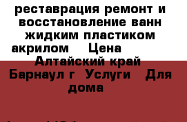 реставрация,ремонт и восстановление ванн жидким пластиком акрилом  › Цена ­ 3 000 - Алтайский край, Барнаул г. Услуги » Для дома   